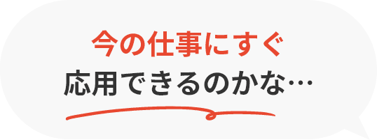 今の仕事にすぐ応用できるのかな…