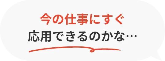 今の仕事にすぐ応用できるのかな…